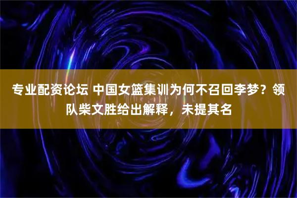 专业配资论坛 中国女篮集训为何不召回李梦？领队柴文胜给出解释，未提其名