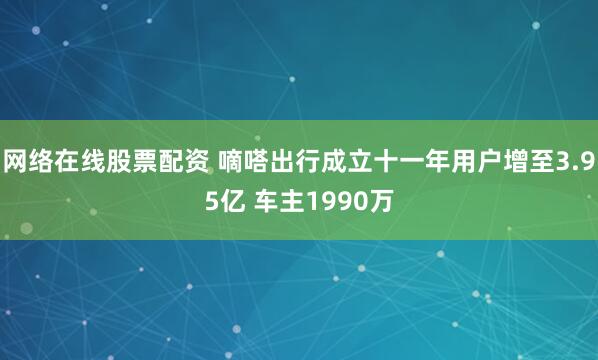 网络在线股票配资 嘀嗒出行成立十一年用户增至3.95亿 车主1990万