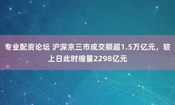 专业配资论坛 沪深京三市成交额超1.5万亿元，较上日此时缩量2298亿元