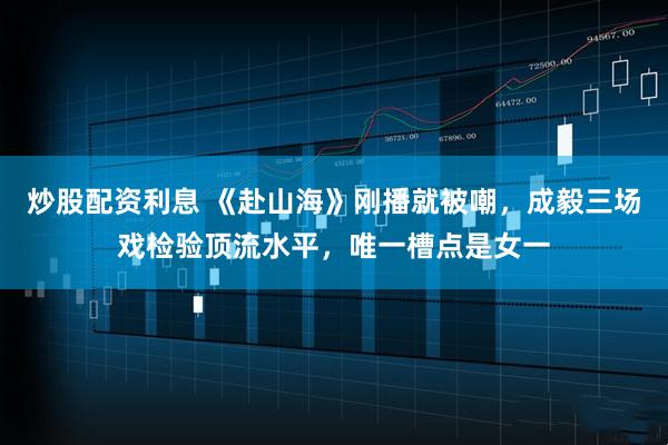 炒股配资利息 《赴山海》刚播就被嘲，成毅三场戏检验顶流水平，唯一槽点是女一