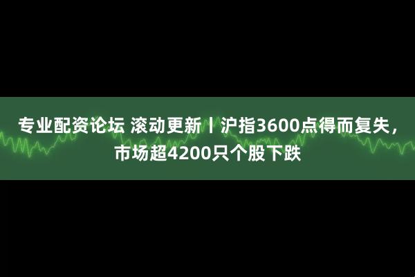 专业配资论坛 滚动更新丨沪指3600点得而复失，市场超4200只个股下跌