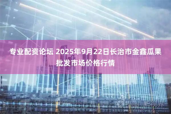 专业配资论坛 2025年9月22日长治市金鑫瓜果批发市场价格行情