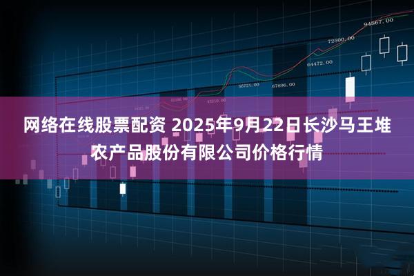 网络在线股票配资 2025年9月22日长沙马王堆农产品股份有限公司价格行情