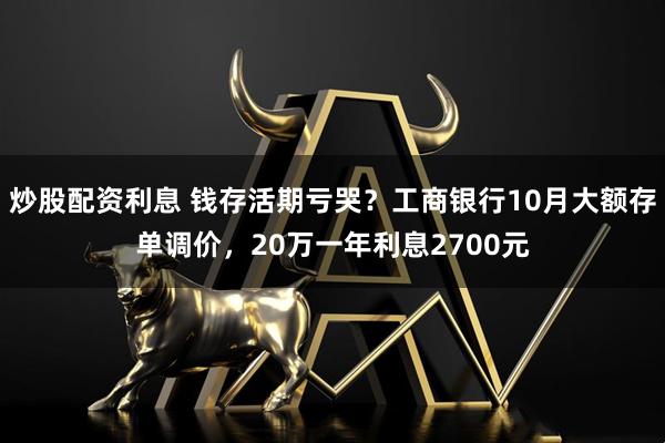 炒股配资利息 钱存活期亏哭？工商银行10月大额存单调价，20万一年利息2700元
