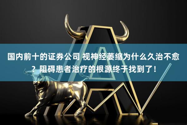 国内前十的证券公司 视神经萎缩为什么久治不愈？阻碍患者治疗的根源终于找到了！