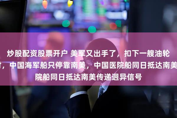 炒股配资股票开户 美军又出手了，扣下一艘油轮，不到24小时，中国海军船只停靠南美，中国医院船同日抵达南美传递迥异信号