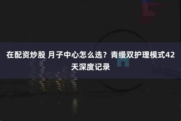 在配资炒股 月子中心怎么选？青缦双护理模式42天深度记录