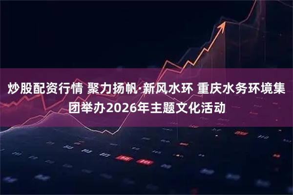 炒股配资行情 聚力扬帆·新风水环 重庆水务环境集团举办2026年主题文化活动