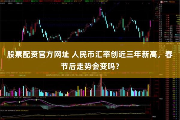 股票配资官方网址 人民币汇率创近三年新高，春节后走势会变吗？