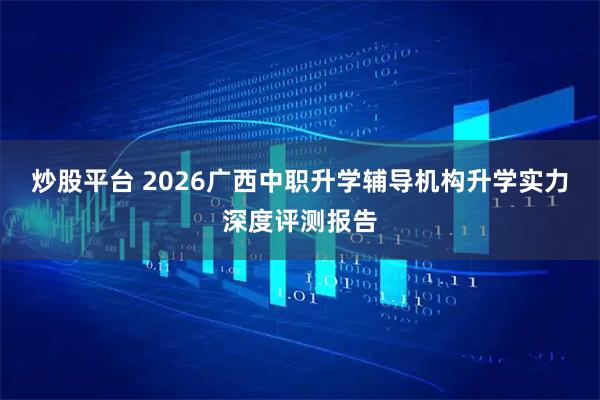 炒股平台 2026广西中职升学辅导机构升学实力深度评测报告