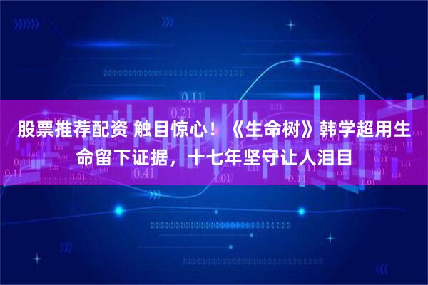 股票推荐配资 触目惊心！《生命树》韩学超用生命留下证据，十七年坚守让人泪目