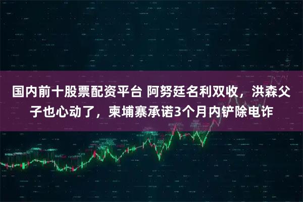 国内前十股票配资平台 阿努廷名利双收，洪森父子也心动了，柬埔寨承诺3个月内铲除电诈