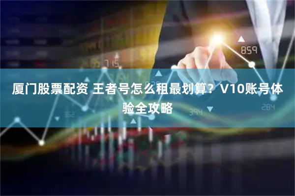 厦门股票配资 王者号怎么租最划算？V10账号体验全攻略