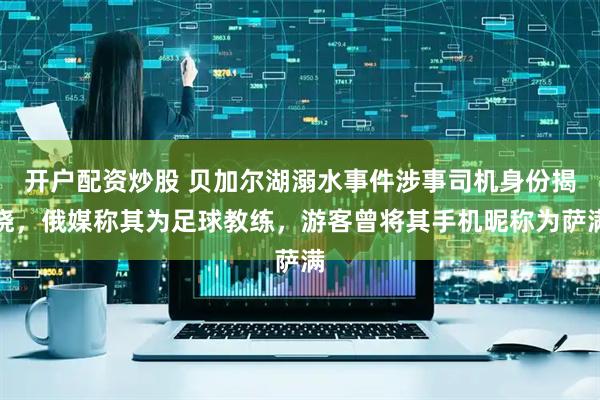 开户配资炒股 贝加尔湖溺水事件涉事司机身份揭晓，俄媒称其为足球教练，游客曾将其手机昵称为萨满