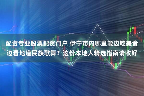 配资专业股票配资门户 伊宁市内哪里能边吃美食边看地道民族歌舞？这份本地人精选指南请收好