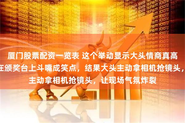 厦门股票配资一览表 这个举动显示大头情商真高啊，大头和莎莎在颁奖台上斗嘴成笑点，结果大头主动拿相机抢镜头，让现场气氛炸裂