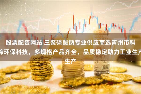 股票配资网站 三聚磷酸钠专业供应商选青州市科缔环保科技，多规格产品齐全，品质稳定助力工业生产