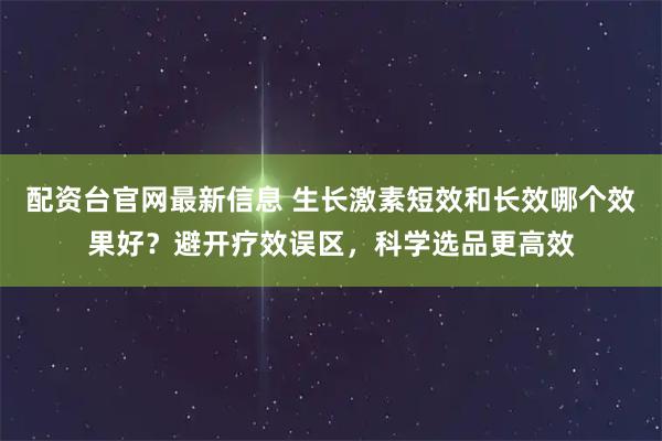 配资台官网最新信息 生长激素短效和长效哪个效果好？避开疗效误区，科学选品更高效
