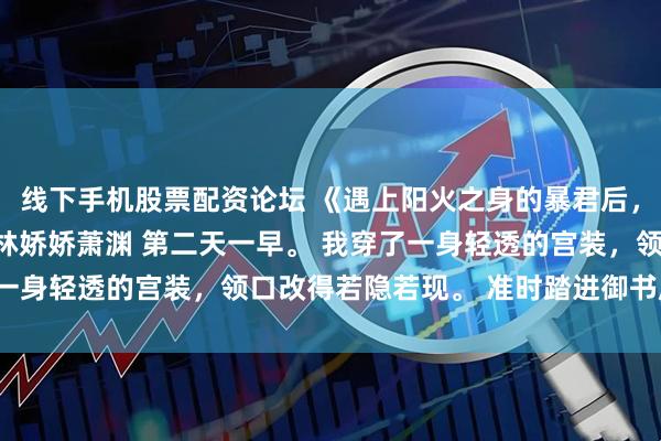 线下手机股票配资论坛 《遇上阳火之身的暴君后，身为魅魔的我笑疯了》林娇娇萧渊 第二天一早。 我穿了一身轻透的宫装，领口改得若隐若现。 准时踏进御书房大门。